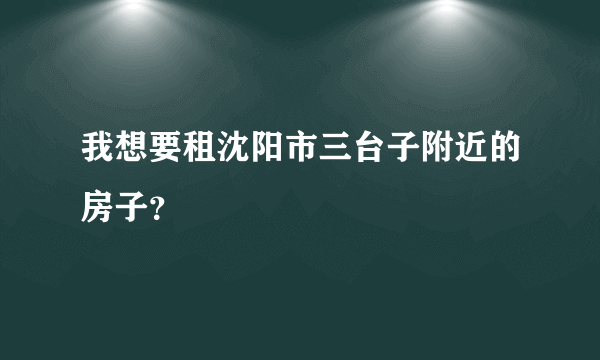 我想要租沈阳市三台子附近的房子？