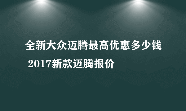 全新大众迈腾最高优惠多少钱 2017新款迈腾报价