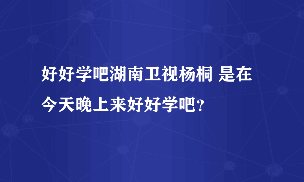 好好学吧湖南卫视杨桐 是在今天晚上来好好学吧？