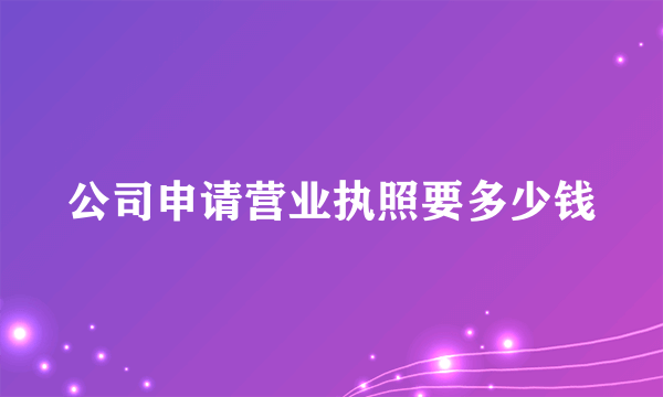 公司申请营业执照要多少钱