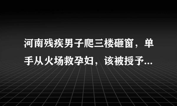 河南残疾男子爬三楼砸窗，单手从火场救孕妇，该被授予见义勇为奖吗？