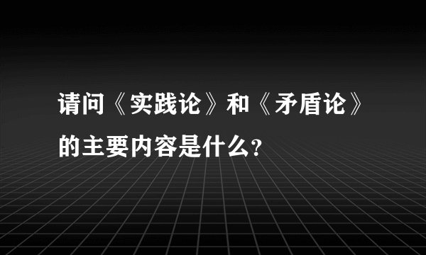 请问《实践论》和《矛盾论》的主要内容是什么？