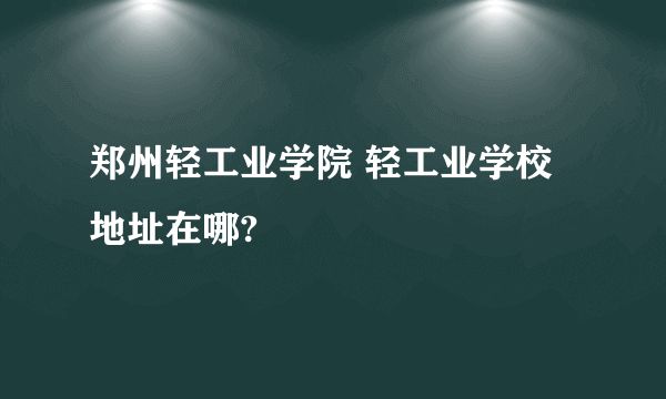 郑州轻工业学院 轻工业学校地址在哪?