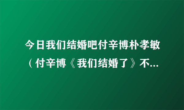 今日我们结婚吧付辛博朴孝敏（付辛博《我们结婚了》不会就一集吧以后还有没有）