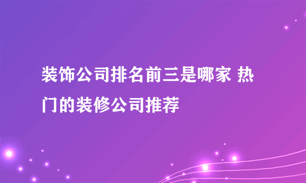 装饰公司排名前三是哪家 热门的装修公司推荐