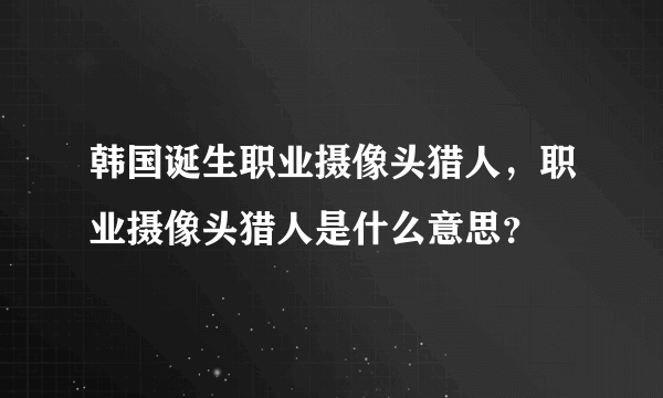 韩国诞生职业摄像头猎人，职业摄像头猎人是什么意思？