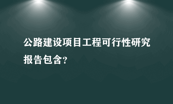 公路建设项目工程可行性研究报告包含？