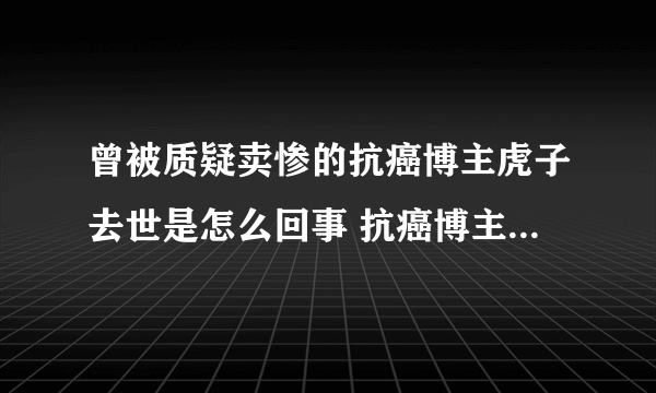 曾被质疑卖惨的抗癌博主虎子去世是怎么回事 抗癌博主虎子卖惨是真的吗