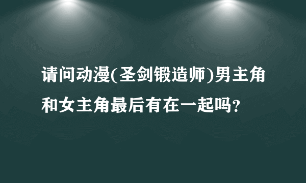 请问动漫(圣剑锻造师)男主角和女主角最后有在一起吗？