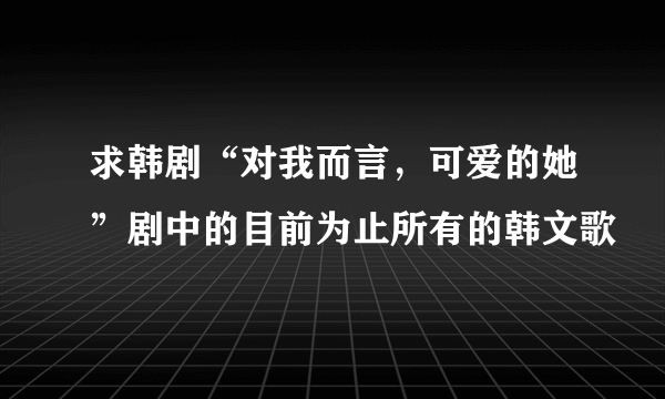 求韩剧“对我而言，可爱的她”剧中的目前为止所有的韩文歌