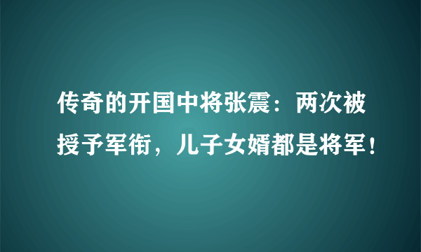 传奇的开国中将张震：两次被授予军衔，儿子女婿都是将军！