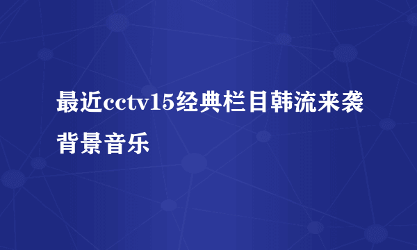 最近cctv15经典栏目韩流来袭背景音乐