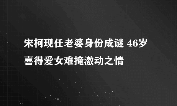 宋柯现任老婆身份成谜 46岁喜得爱女难掩激动之情