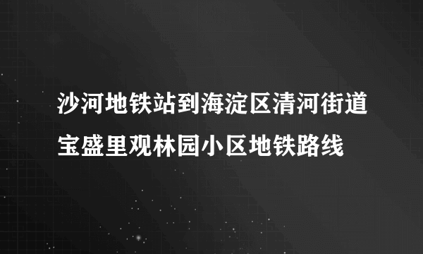 沙河地铁站到海淀区清河街道宝盛里观林园小区地铁路线