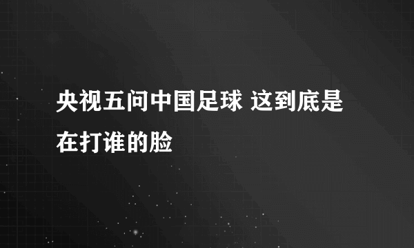 央视五问中国足球 这到底是在打谁的脸