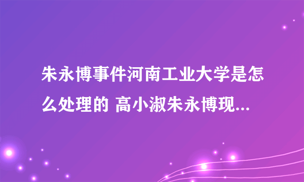 朱永博事件河南工业大学是怎么处理的 高小淑朱永博现状最新消息