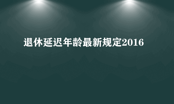 退休延迟年龄最新规定2016