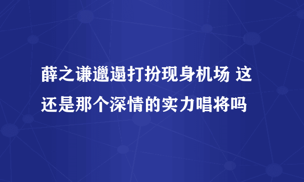 薛之谦邋遢打扮现身机场 这还是那个深情的实力唱将吗