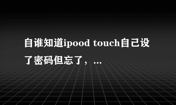 自谁知道ipood touch自己设了密码但忘了，进不去。怎么整呀 己设了密码但忘了,进不去.怎么整呀