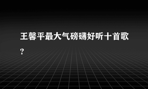 王馨平最大气磅礴好听十首歌？