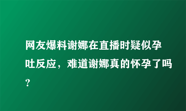 网友爆料谢娜在直播时疑似孕吐反应，难道谢娜真的怀孕了吗？