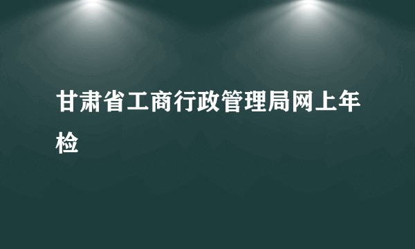 甘肃省工商行政管理局网上年检