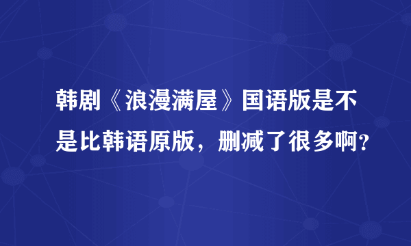 韩剧《浪漫满屋》国语版是不是比韩语原版，删减了很多啊？