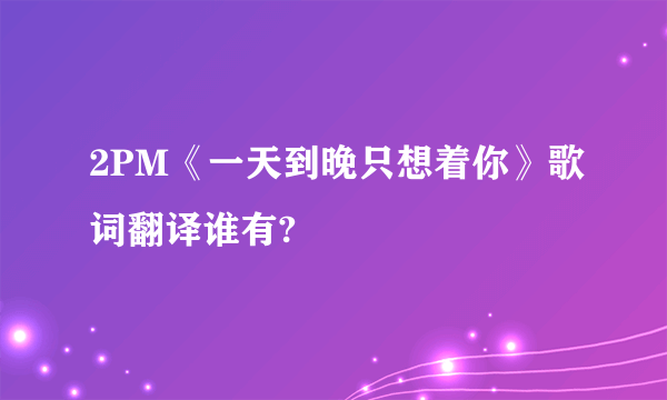 2PM《一天到晚只想着你》歌词翻译谁有?