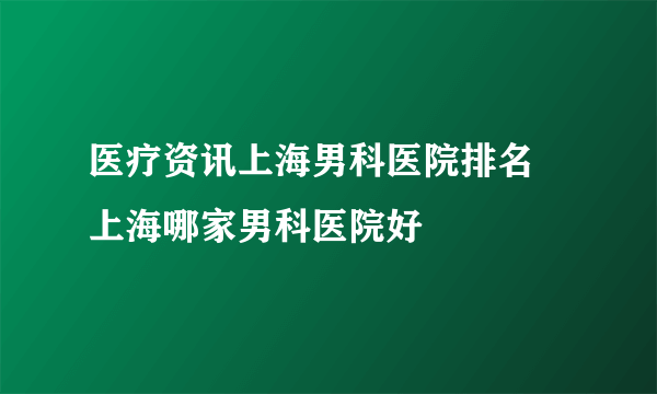 医疗资讯上海男科医院排名 上海哪家男科医院好