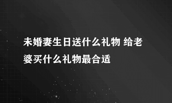 未婚妻生日送什么礼物 给老婆买什么礼物最合适