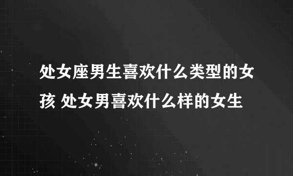 处女座男生喜欢什么类型的女孩 处女男喜欢什么样的女生