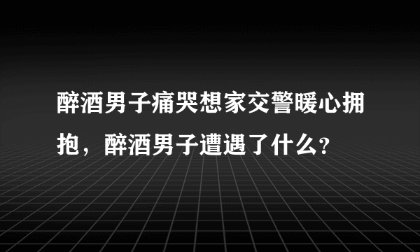 醉酒男子痛哭想家交警暖心拥抱，醉酒男子遭遇了什么？