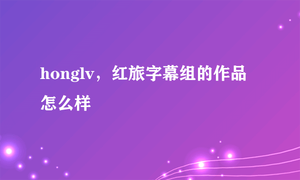 honglv，红旅字幕组的作品怎么样