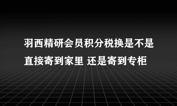 羽西精研会员积分税换是不是直接寄到家里 还是寄到专柜