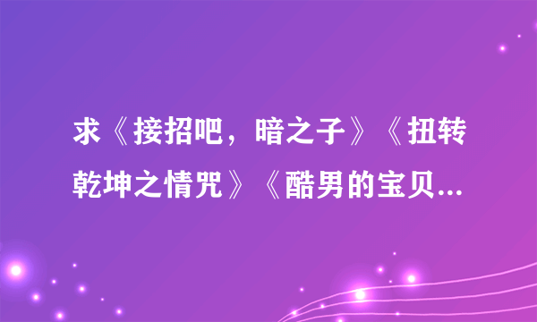 求《接招吧，暗之子》《扭转乾坤之情咒》《酷男的宝贝》《重生之凤族圣子》《暗帝宠爱》《太上皇的宝贝们