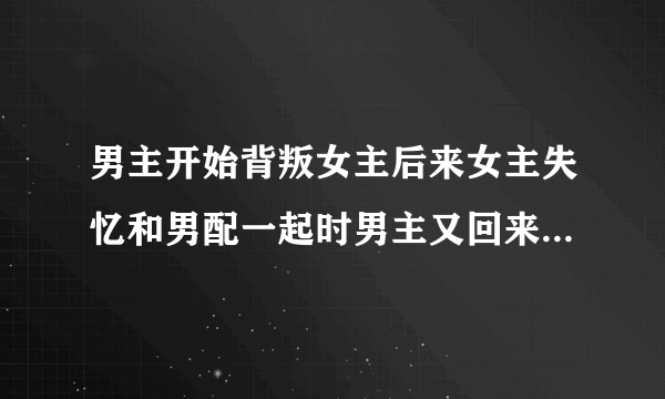 男主开始背叛女主后来女主失忆和男配一起时男主又回来抢女主的