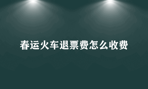 春运火车退票费怎么收费