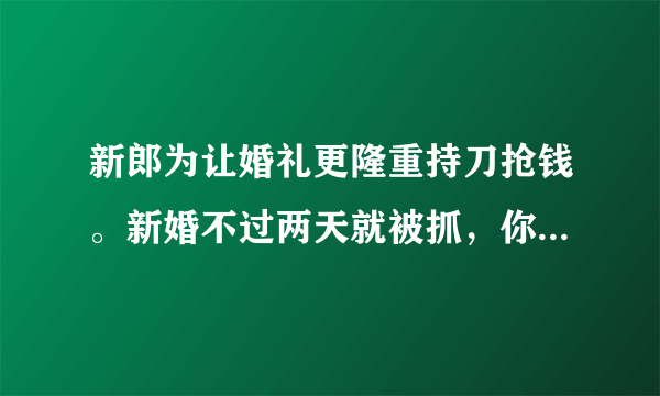 新郎为让婚礼更隆重持刀抢钱。新婚不过两天就被抓，你怎么看？