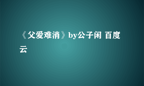 《父爱难消》by公子闲 百度云