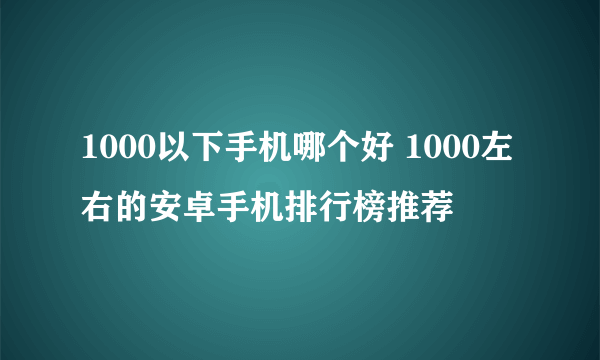 1000以下手机哪个好 1000左右的安卓手机排行榜推荐