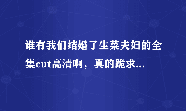 谁有我们结婚了生菜夫妇的全集cut高清啊，真的跪求！！！！！