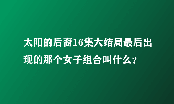 太阳的后裔16集大结局最后出现的那个女子组合叫什么？