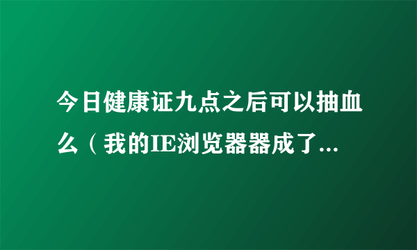 今日健康证九点之后可以抽血么（我的IE浏览器器成了369网址之家，要修改回来怎么办我是visit系统的）