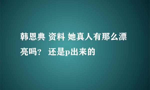 韩恩典 资料 她真人有那么漂亮吗？ 还是p出来的