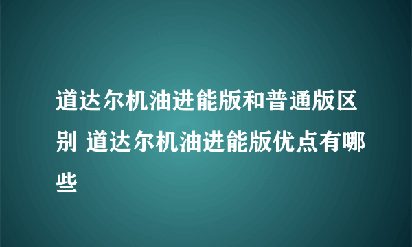 道达尔机油进能版和普通版区别 道达尔机油进能版优点有哪些