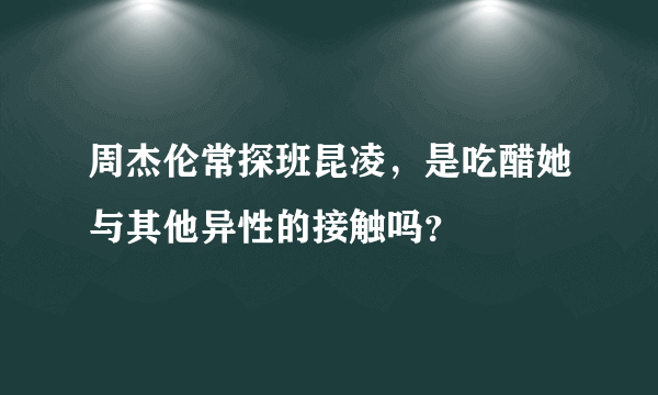 周杰伦常探班昆凌，是吃醋她与其他异性的接触吗？