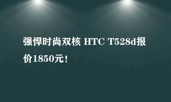 强悍时尚双核 HTC T528d报价1850元！