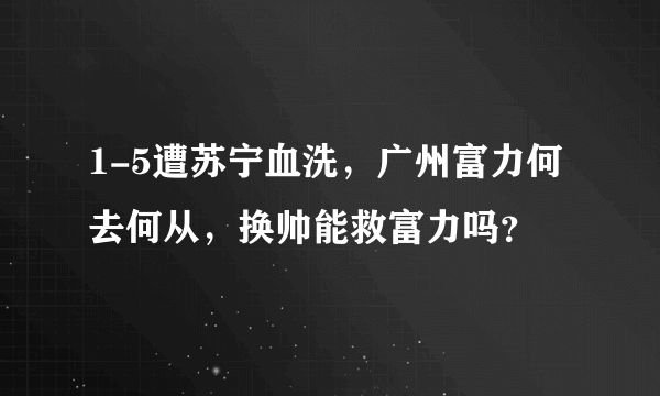 1-5遭苏宁血洗，广州富力何去何从，换帅能救富力吗？