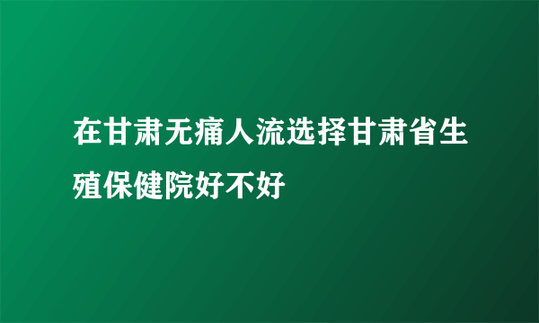 在甘肃无痛人流选择甘肃省生殖保健院好不好