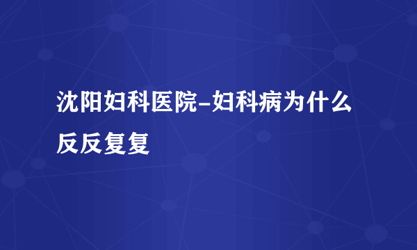 沈阳妇科医院-妇科病为什么反反复复